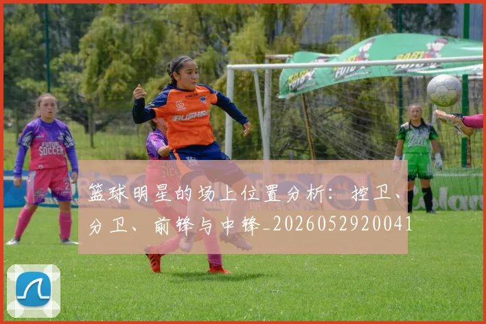 篮球明星的场上位置分析：控卫、分卫、前锋与中锋_20260529200419