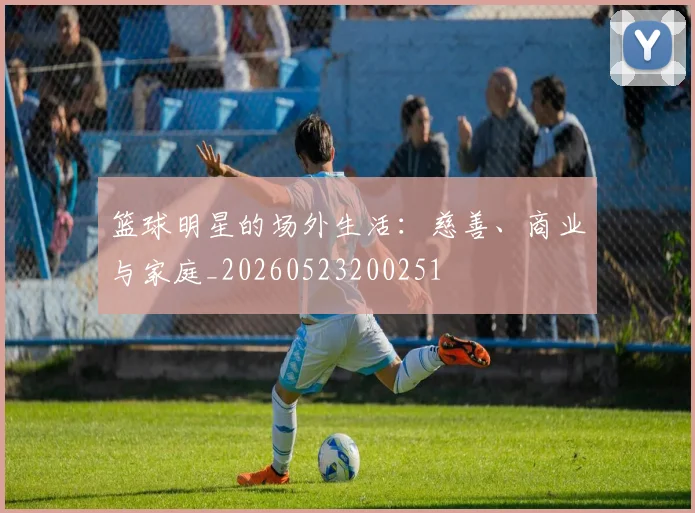 篮球明星的场外生活：慈善、商业与家庭_20260523200251