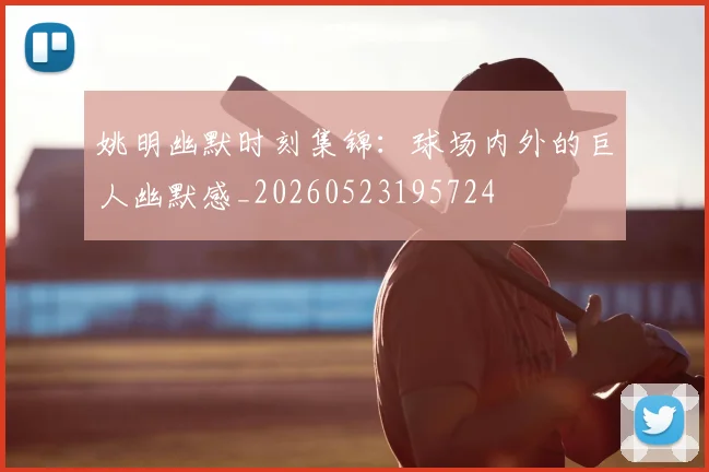 姚明幽默时刻集锦:球场内外的巨人幽默感_20260523195724