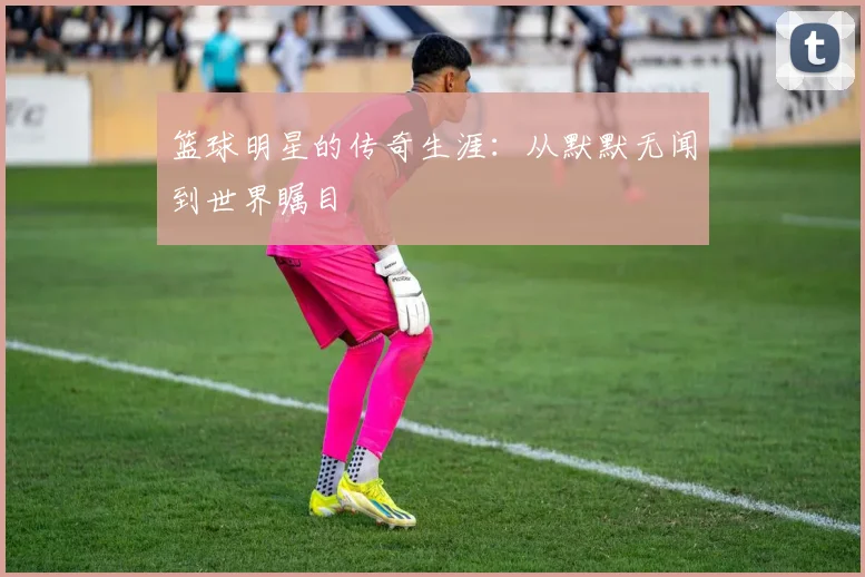 篮球明星的传奇生涯：从默默无闻到世界瞩目
