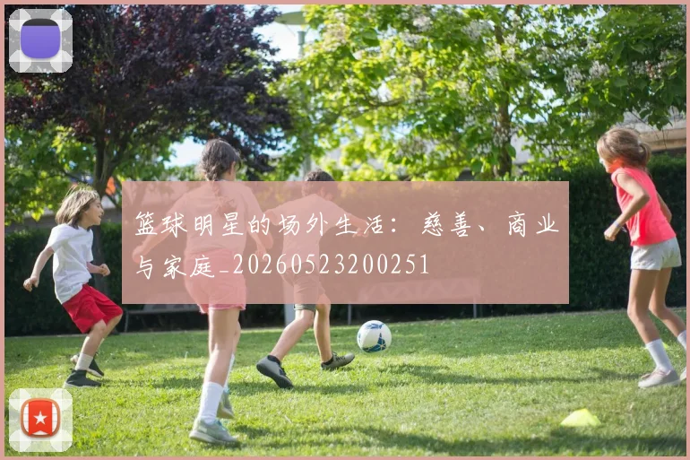 篮球明星的场外生活：慈善、商业与家庭_20260523200251