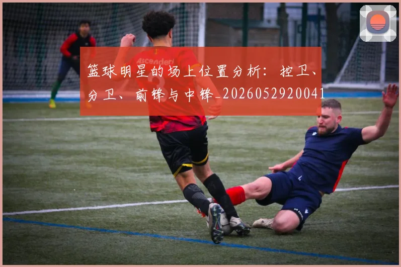 篮球明星的场上位置分析：控卫、分卫、前锋与中锋_20260529200419