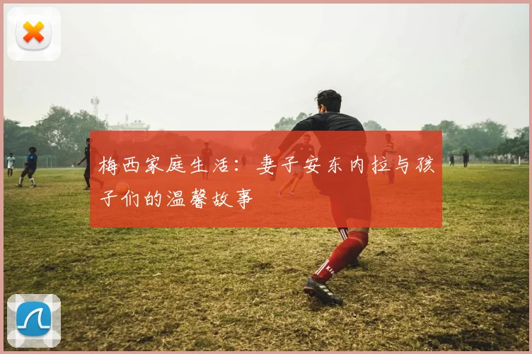 梅西家庭生活：妻子安东内拉与孩子们的温馨故事